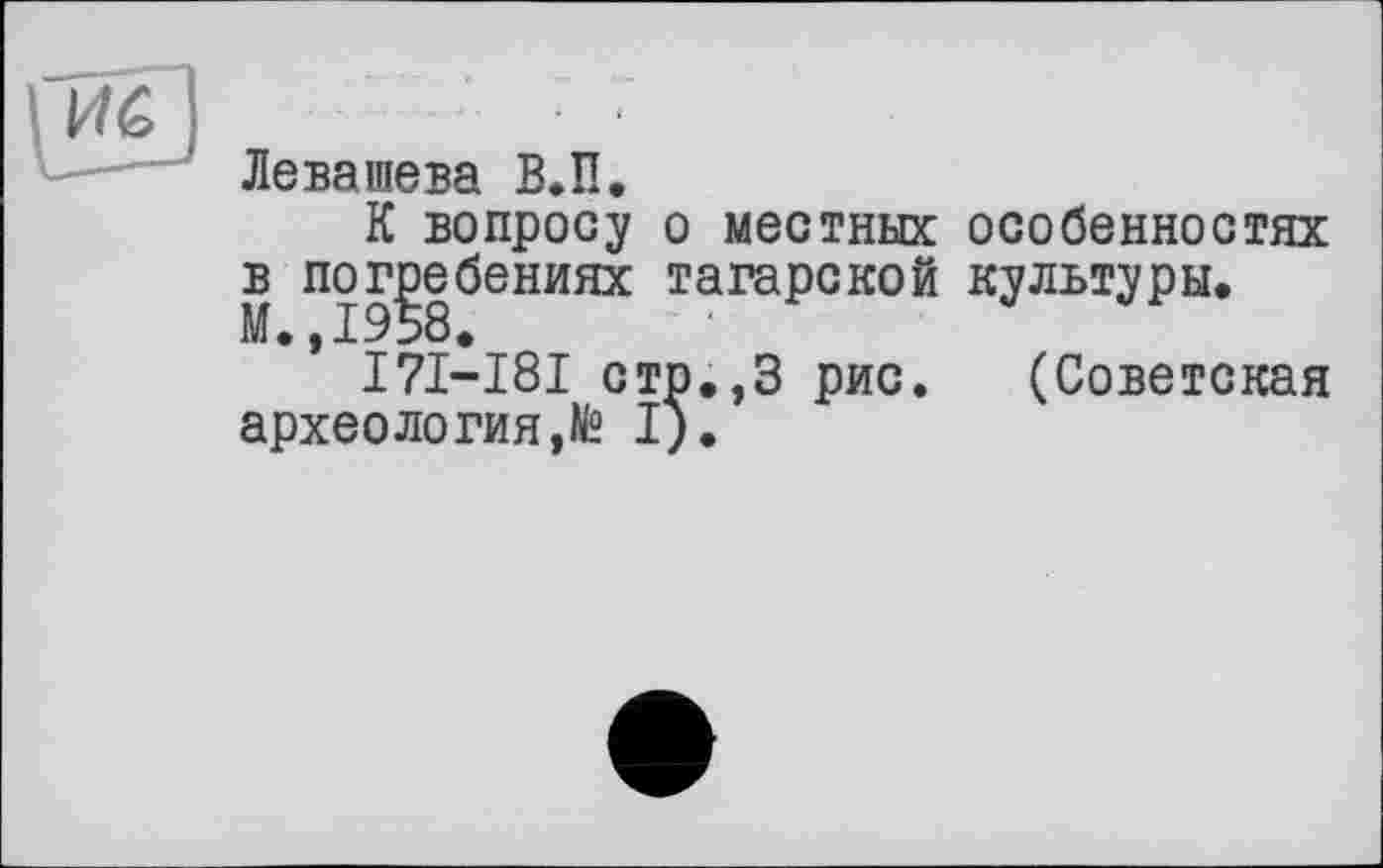 ﻿Левашева В.її.
К вопросу о местных особенностях в погребениях татарской культуры. М.,1958.
І7І-І8І стр.,3 рис. (Советская археология,^ I).